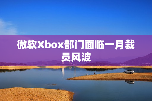 微软Xbox部门面临一月裁员风波