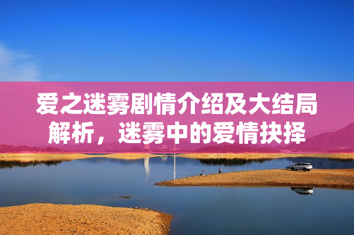 爱之迷雾剧情介绍及大结局解析，迷雾中的爱情抉择