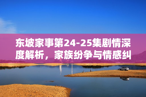 东坡家事第24-25集剧情深度解析，家族纷争与情感纠葛