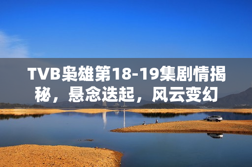 TVB枭雄第18-19集剧情揭秘，悬念迭起，风云变幻