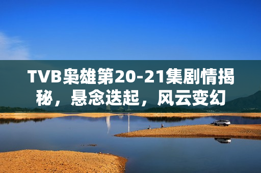 TVB枭雄第20-21集剧情揭秘，悬念迭起，风云变幻