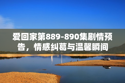 爱回家第889-890集剧情预告，情感纠葛与温馨瞬间