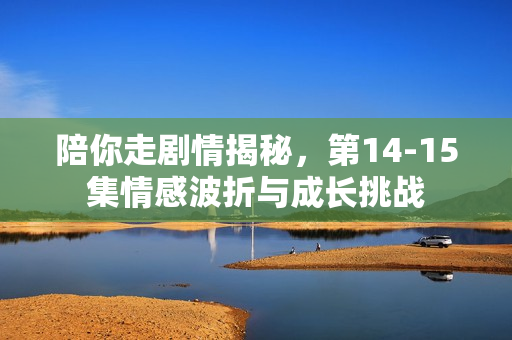 陪你走剧情揭秘，第14-15集情感波折与成长挑战