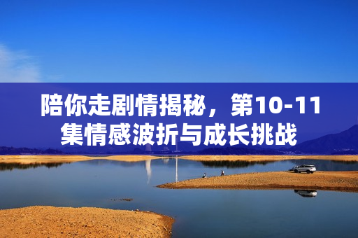 陪你走剧情揭秘，第10-11集情感波折与成长挑战