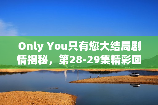 Only You只有您大结局剧情揭秘，第28-29集精彩回顾