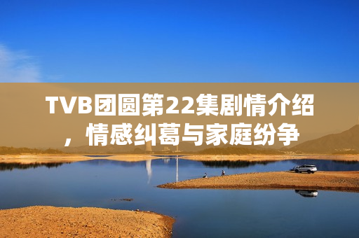 TVB团圆第22集剧情介绍，情感纠葛与家庭纷争