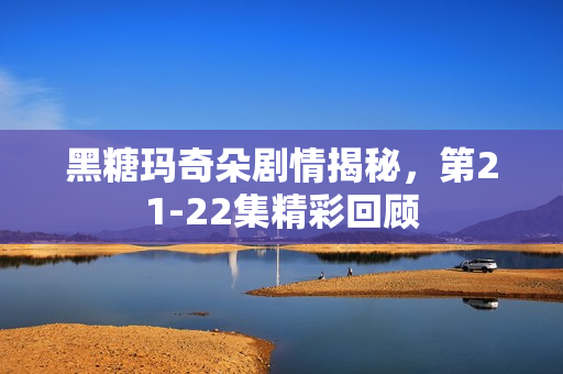 黑糖玛奇朵剧情揭秘，第21-22集精彩回顾