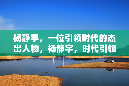 杨静宇，一位引领时代的杰出人物，杨静宇，时代引领者的杰出风采