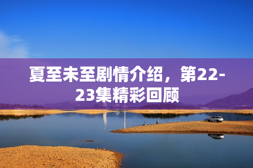 夏至未至剧情介绍，第22-23集精彩回顾