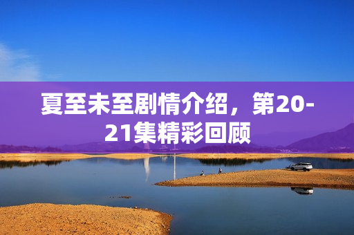 夏至未至剧情介绍，第20-21集精彩回顾