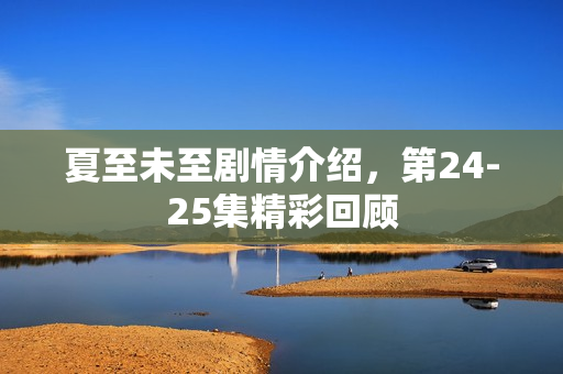 夏至未至剧情介绍，第24-25集精彩回顾