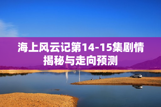 海上风云记第14-15集剧情揭秘与走向预测