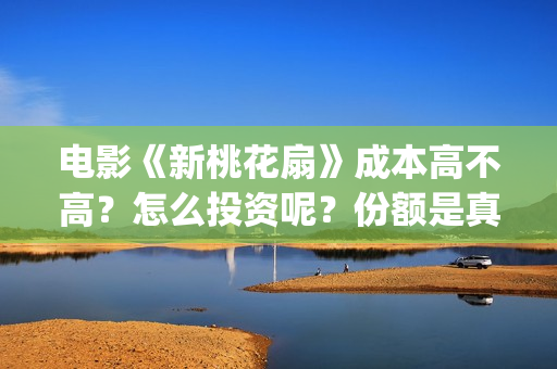 电影《新桃花扇》成本高不高？怎么投资呢？份额是真实的吗？(新桃花扇演员表)