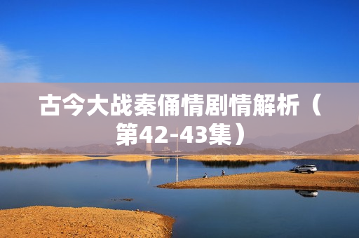 古今大战秦俑情剧情解析（第42-43集）