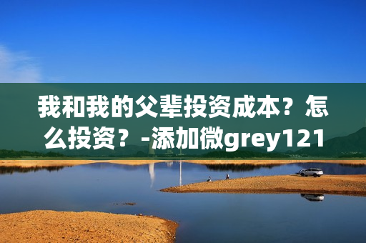 我和我的父辈投资成本？怎么投资？-添加微grey121415(我和我的父辈投资方)