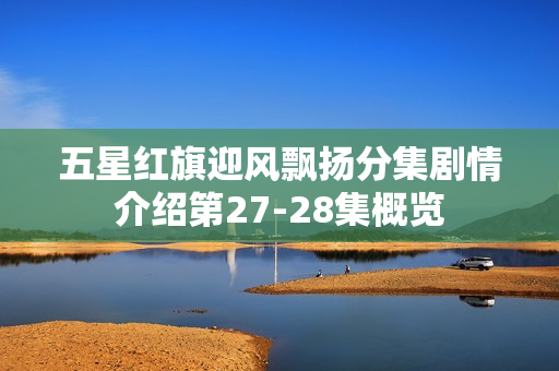 五星红旗迎风飘扬分集剧情介绍第27-28集概览