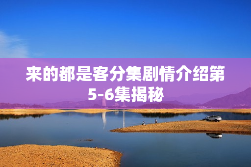 来的都是客分集剧情介绍第5-6集揭秘