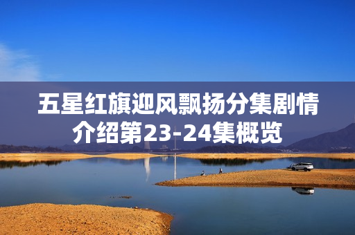 五星红旗迎风飘扬分集剧情介绍第23-24集概览