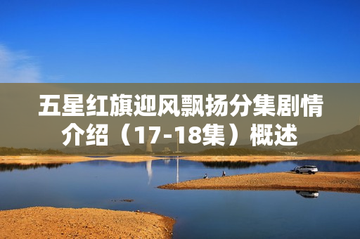 五星红旗迎风飘扬分集剧情介绍（17-18集）概述