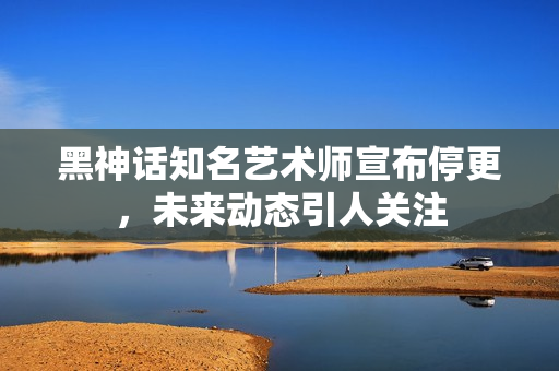黑神话知名艺术师宣布停更，未来动态引人关注