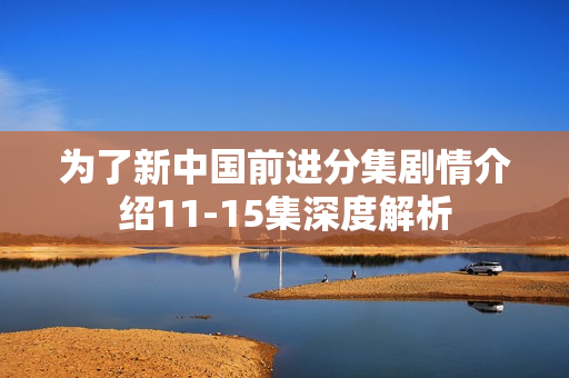 为了新中国前进分集剧情介绍11-15集深度解析