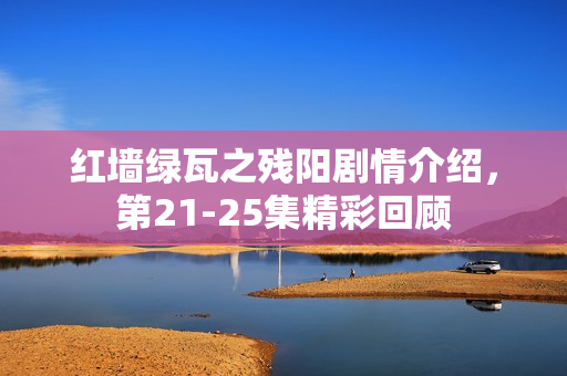 红墙绿瓦之残阳剧情介绍，第21-25集精彩回顾