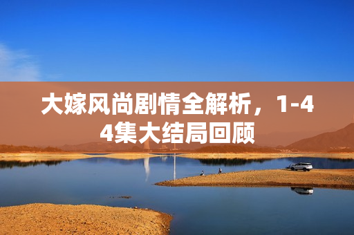 大嫁风尚剧情全解析，1-44集大结局回顾