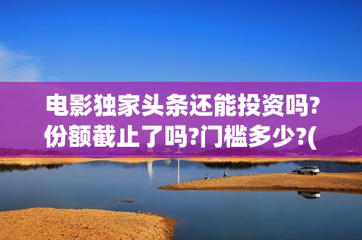 电影独家头条还能投资吗?份额截止了吗?门槛多少?(电影独家头条讲了个啥)