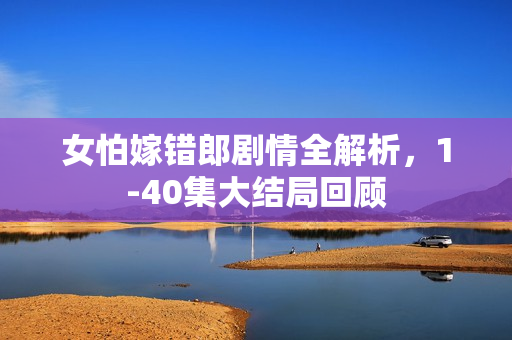 女怕嫁错郎剧情全解析，1-40集大结局回顾