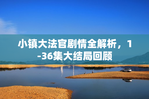 小镇大法官剧情全解析,1-36集大结局回顾 小镇大法官剧情全解析,1-36集大结局回顾