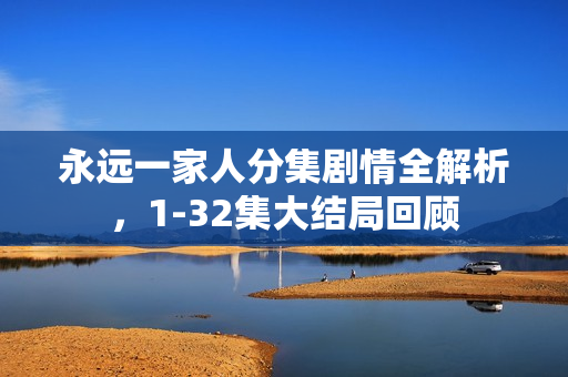 永远一家人分集剧情全解析，1-32集大结局回顾