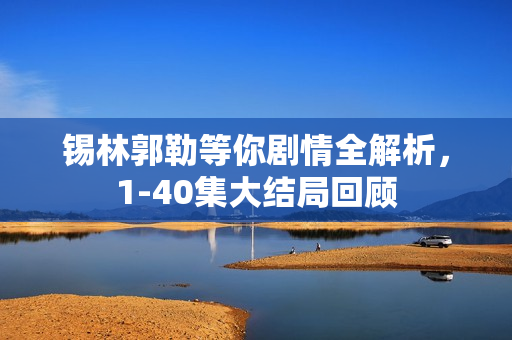 锡林郭勒等你剧情全解析，1-40集大结局回顾