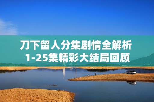 刀下留人分集剧情全解析 1-25集精彩大结局回顾