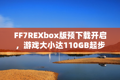 FF7REXbox版预下载开启，游戏大小达110GB起步