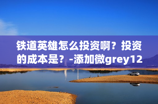 铁道英雄怎么投资啊？投资的成本是？-添加微grey121415(铁道英雄什么时候开机)