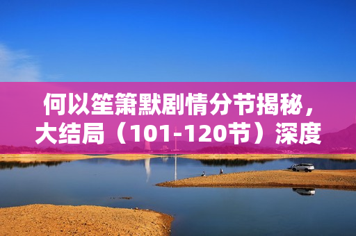 何以笙箫默剧情分节揭秘，大结局（101-120节）深度解析