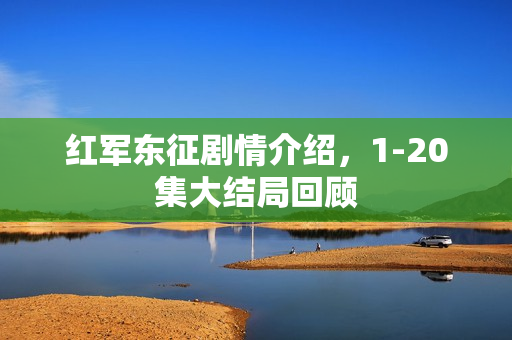 红军东征剧情介绍，1-20集大结局回顾