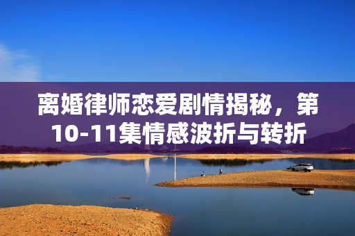 离婚律师恋爱剧情揭秘，第10-11集情感波折与转折