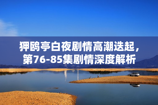 狎鸥亭白夜剧情高潮迭起，第76-85集剧情深度解析