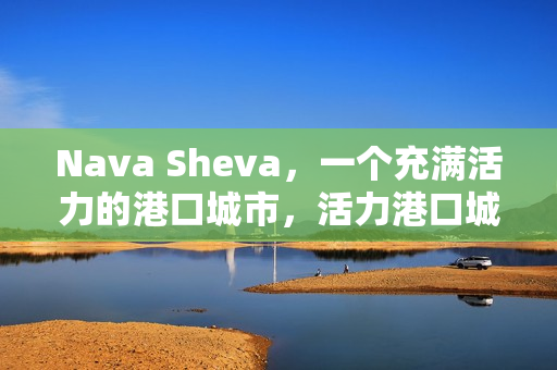 Nava Sheva，一个充满活力的港口城市，活力港口城市Nava Sheva的魅力风采