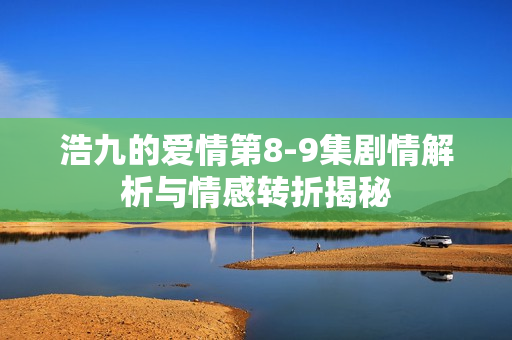 浩九的爱情第8-9集剧情解析与情感转折揭秘 浩九的爱情第8-9集剧情解析与情感转折揭秘