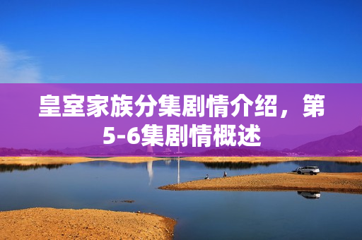 皇室家族分集剧情介绍，第5-6集剧情概述