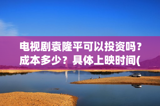 电视剧袁隆平可以投资吗？成本多少？具体上映时间(袁隆平电视机)