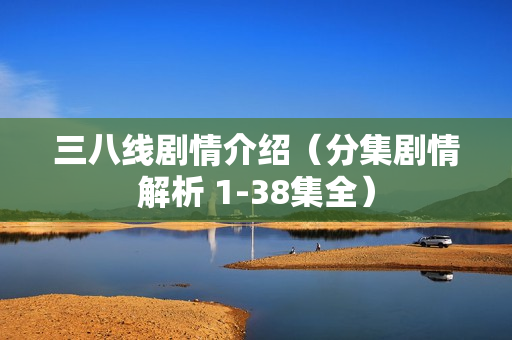 三八线剧情介绍（分集剧情解析 1-38集全）