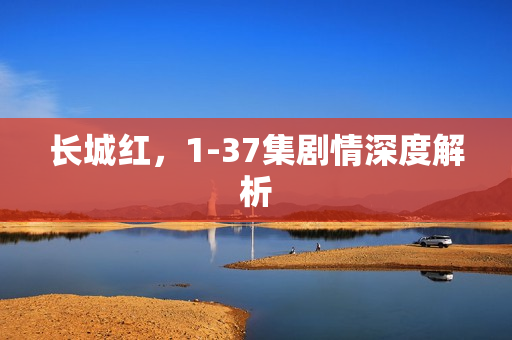 长城红，1-37集剧情深度解析