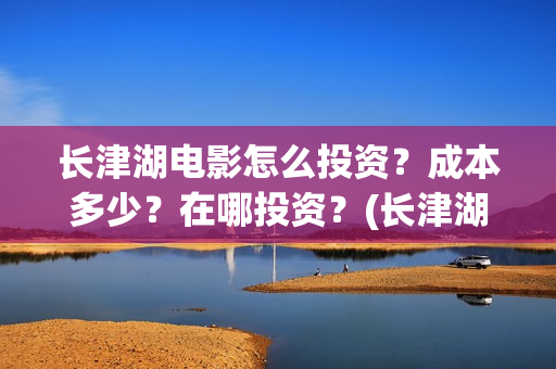 长津湖电影怎么投资？成本多少？在哪投资？(长津湖电影怎样)