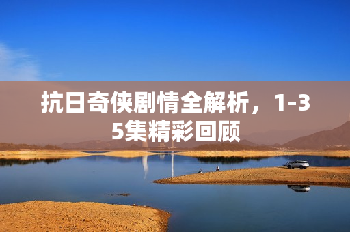 抗日奇侠剧情全解析，1-35集精彩回顾