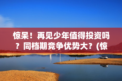 惊呆！再见少年值得投资吗？同档期竞争优势大？(惊呆!再见少年免费阅读)