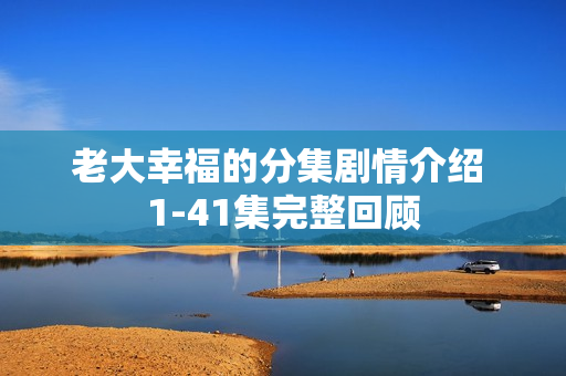 老大幸福的分集剧情介绍 1-41集完整回顾