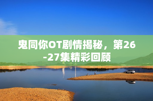 鬼同你OT剧情揭秘，第26-27集精彩回顾